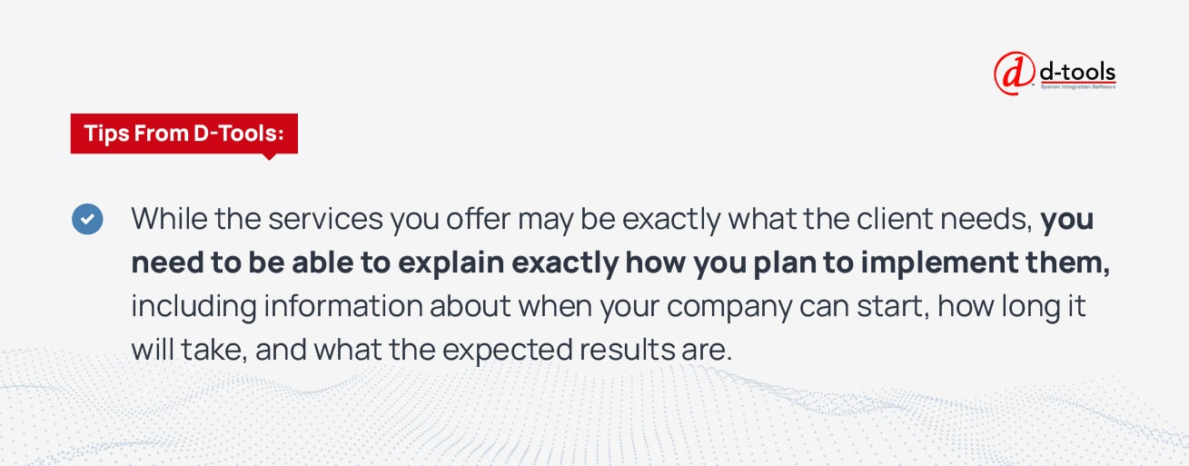 While the services you offer may be exactly what the client needs, you need to be able to explain exactly how you plan to implement them, including information about when your company can start, how long it will take, and what the expected results are. 