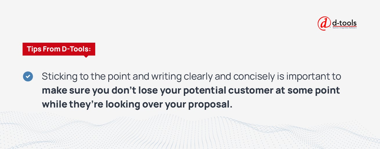 Sticking to the point and writing clearly and concisely is important to make sure you don't lose your potential customer at some point while they're looking over your proposal. 