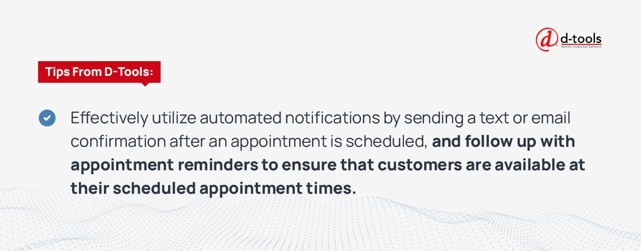 Effectively utilize automated notifications by sending a text or email confirmation after an appointment is scheduled, and follow up with appointment reminders to ensure that customers are available at their scheduled appointment. 