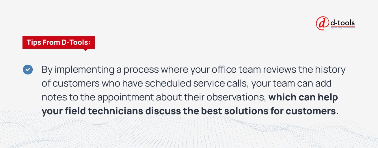 By implementing a process where your office team reviews the history of customers who have scheduled service calls, your team can add notes to the appointment about their observations, which can help your field technicians discuss the best solutions for customers. 