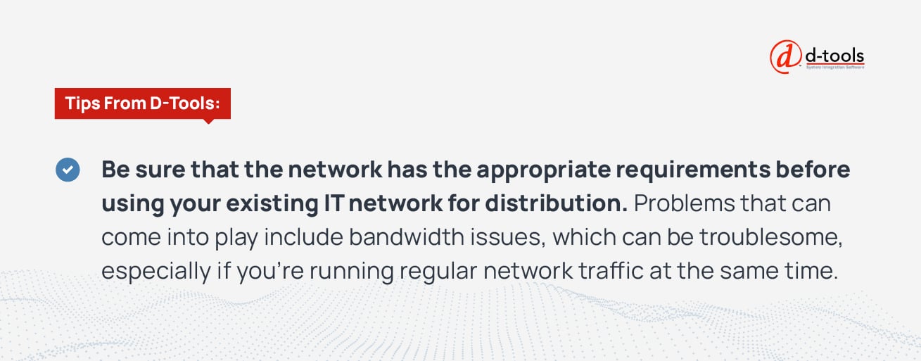 Be sure that the network has the appropriate requirements before using your existing IT network for distribution. Problems that can come into play include bandwidth issues, which can be troublesome, especially if you're running regular network traffic at the same time. 