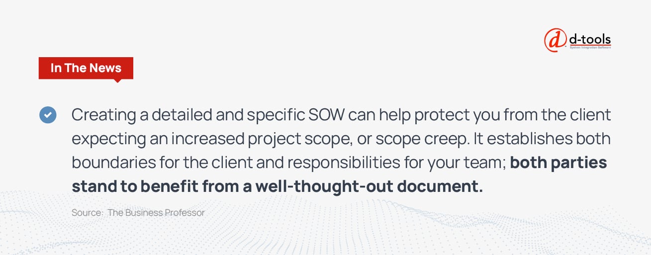 Creating a detailed and specific SOW can help protect you from the client expecting an increased project scope, or scope creep. It establishes both boundaries for the client and responsibilities for your team; both parties stand to benefit from a well-thought-out document. Source: The Business Review