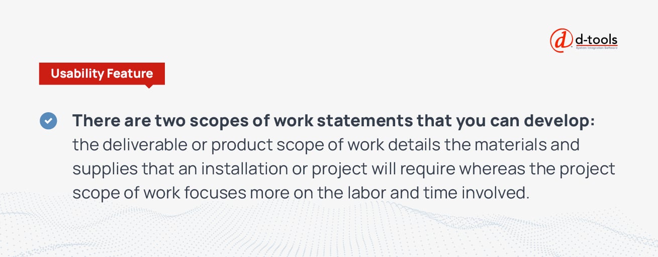 There are two scopes of work statements that you can develop: the deliverable or product scope of work details that materials and supplies that an installation or project will require whereas the project scope of work focuses more on the valor and time involved. 