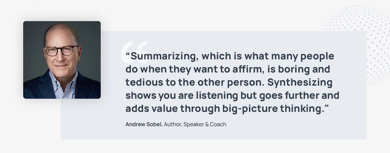 Quote from Andrew Sobel, Author, Speaker, and coach: Summarizing, which is what many people do when they want to affirm, is boring and tedious to the other person. Synthesizing shows you are listening but goes further and adds value through big-picture thinking. 