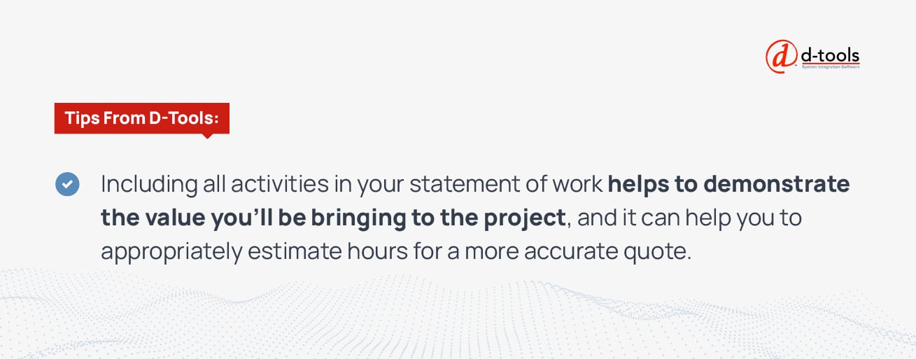 Including all activities in your statement of work helps to demonstrate the value you'll be bringing to the project, and it can help you to appropriately estimate hours for a more accurate quote. 