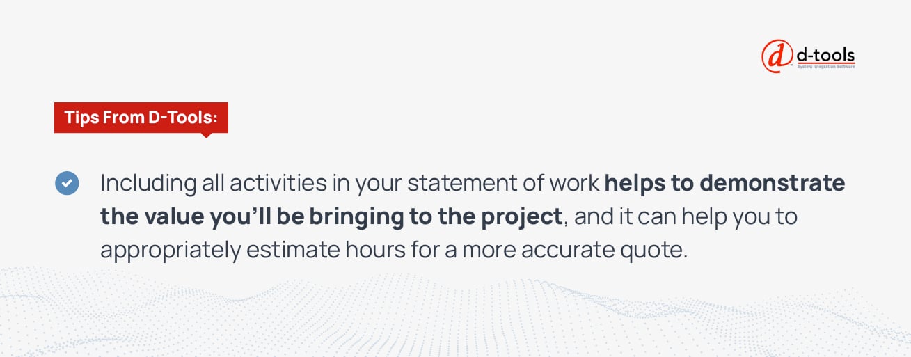 Including all activities in your statement of work helps to demonstrate the value you'll be bringing to the project, and it can help you to appropriately estimate hours for a more accurate quote. 