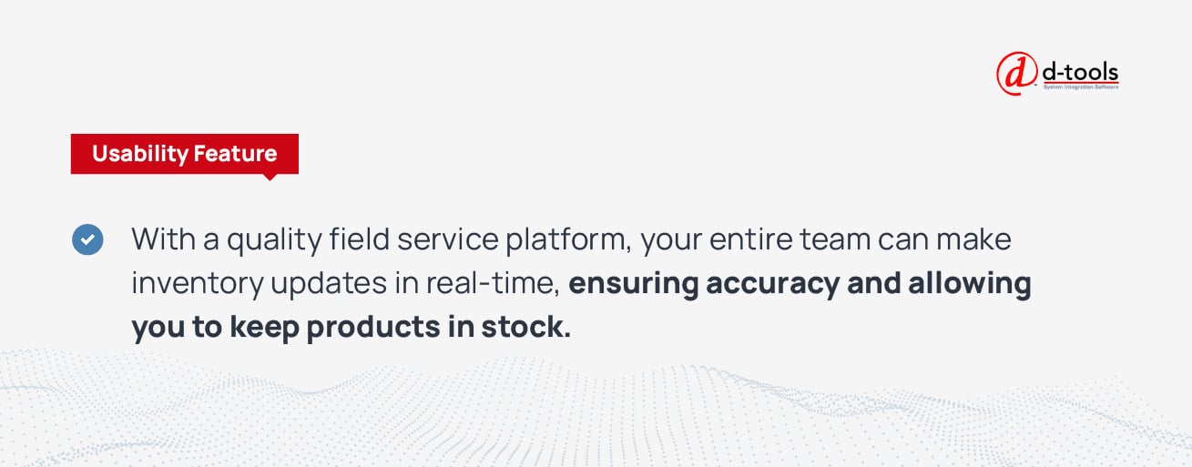 With a quality field service platform, your entire team can make inventory updates in real-time, ensuring accuracy and allowing you to keep products in stock. 
