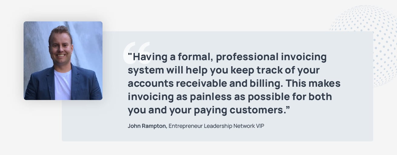 Having a formal, professional invoicing system will help you keep track of your accounts receivable and billing. This makes invoicing as painless as possible for both you and your paying customers. Quote by John Rampton, Entrepreneur Leadership Network VIP