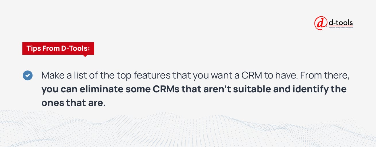 Make a list of the top features that you want a CRM to have. From there, you can eliminate some CRMs that aren't suitable and identify the ones that are.
