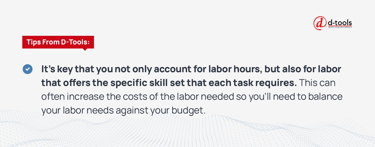 Tips from D-Tools: It's key that you not only account for labor hours, but also for labor that offers the specific skill set that each task requires. This can often increase the costs of the labor needed so you'll need to balance your labor needs against your budget.