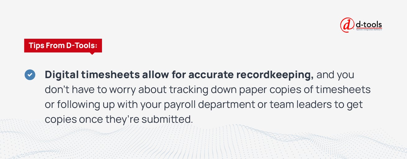 Tips from D-Tools: Digital timesheets allow for accurate record keeping, and you don't have to worry about tracking down paper copies of timesheets or following up with your payroll department or team leaders to get copies once they're submitted.
