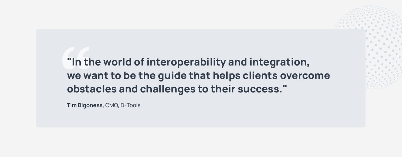 "In a world of interoperability and integration, we want to be the guide that helps clients overcome obstacles and challenges to their success." - Tim Bigoness, CMO, D-Tools