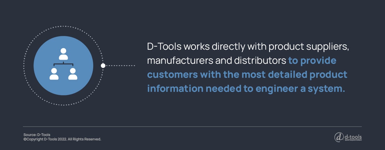 D-Tools works directly with product suppliers, manufacturers, and distributors to provide customers with the most detailed product information needed to engineer a system.