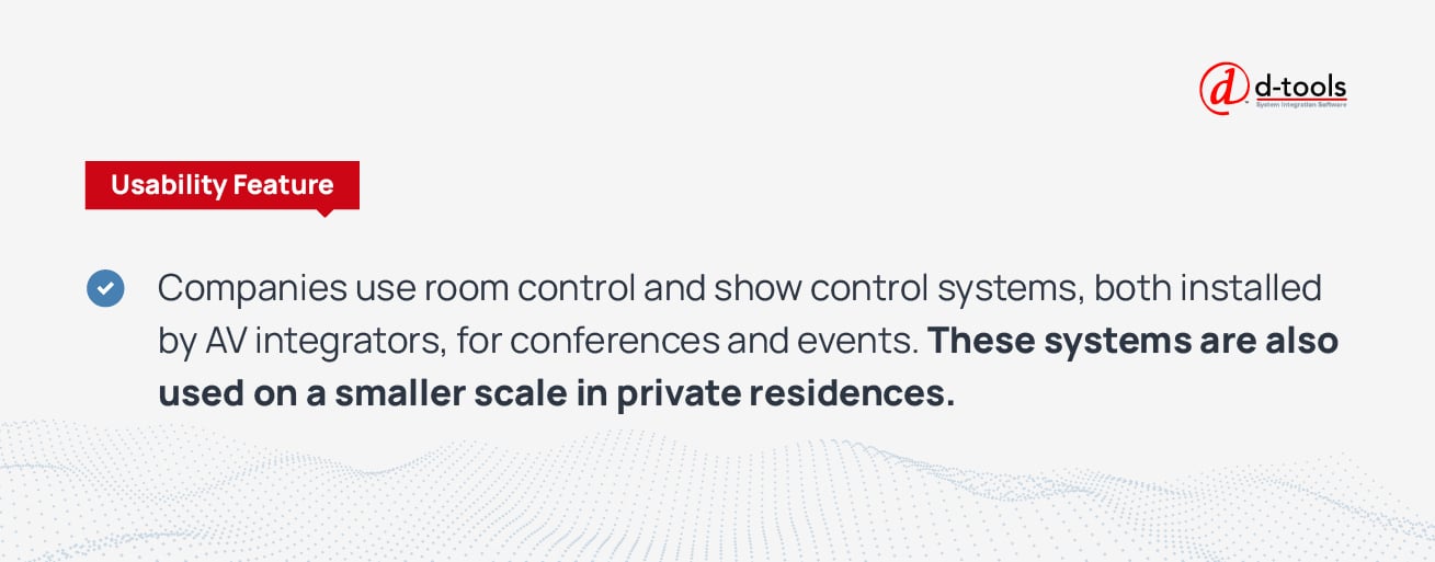 Companies use room control and show control systems, both installed by AV integrators, for conferences and events. These systems are also used on a smaller scale in private residences. 