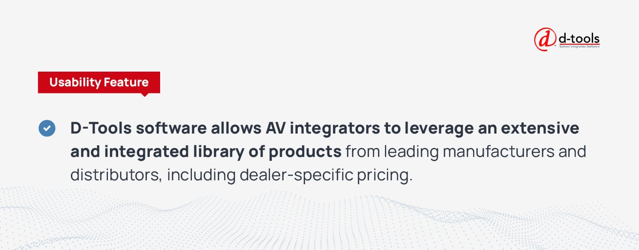 D-Tools software allows AV integrators to leverage an extensive and integrated library of products from leading manufacturers and distributors, including dealer-specific pricing.